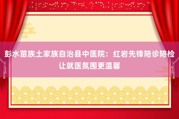 彭水苗族土家族自治县中医院：红岩先锋陪诊陪检让就医氛围更温馨