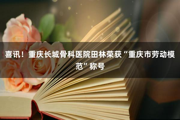 喜讯！重庆长城骨科医院田林荣获“重庆市劳动模范”称号