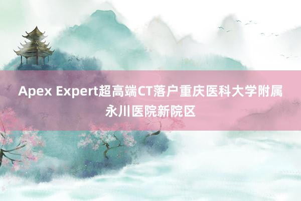 Apex Expert超高端CT落户重庆医科大学附属永川医院新院区