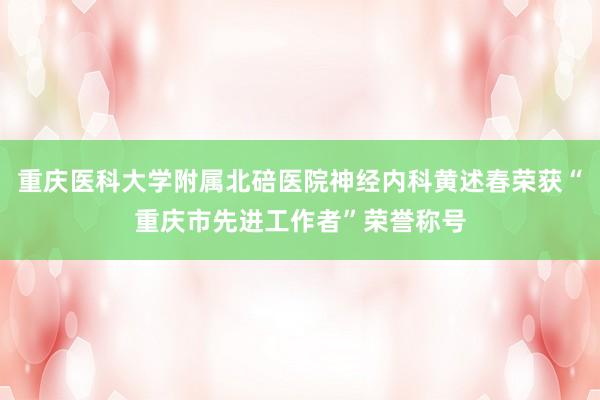 重庆医科大学附属北碚医院神经内科黄述春荣获“重庆市先进工作者”荣誉称号