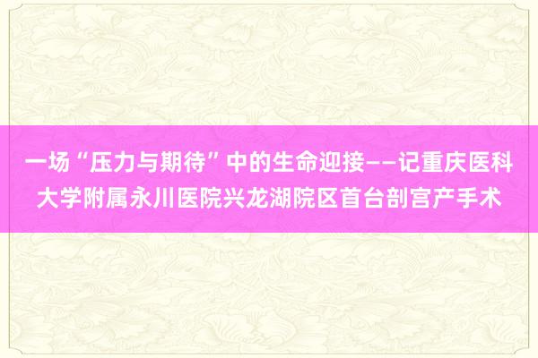 一场“压力与期待”中的生命迎接——记重庆医科大学附属永川医院兴龙湖院区首台剖宫产手术