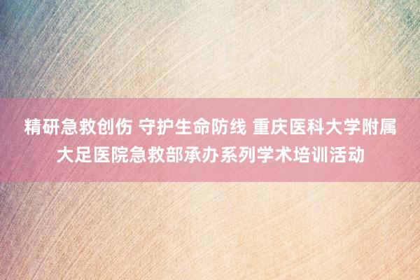 精研急救创伤 守护生命防线 重庆医科大学附属大足医院急救部承办系列学术培训活动