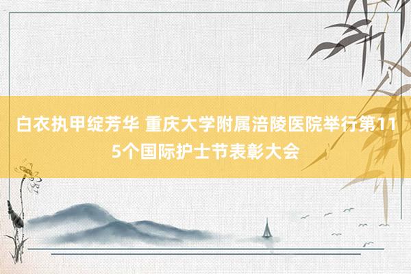 白衣执甲绽芳华 重庆大学附属涪陵医院举行第115个国际护士节表彰大会