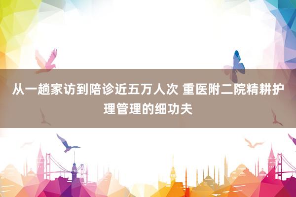 从一趟家访到陪诊近五万人次 重医附二院精耕护理管理的细功夫