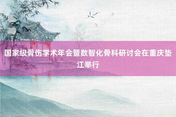 国家级骨伤学术年会暨数智化骨科研讨会在重庆垫江举行