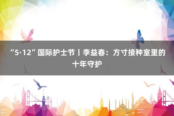 “5·12”国际护士节丨李益春：方寸接种室里的十年守护