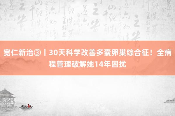 宽仁新治③丨30天科学改善多囊卵巢综合征！全病程管理破解她14年困扰