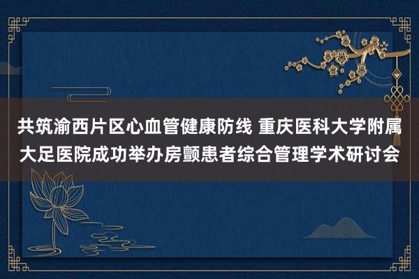 共筑渝西片区心血管健康防线 重庆医科大学附属大足医院成功举办房颤患者综合管理学术研讨会