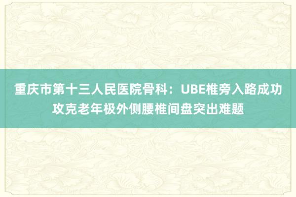 重庆市第十三人民医院骨科：UBE椎旁入路成功攻克老年极外侧腰椎间盘突出难题