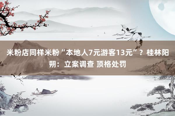 米粉店同样米粉“本地人7元游客13元”？桂林阳朔：立案调查 顶格处罚