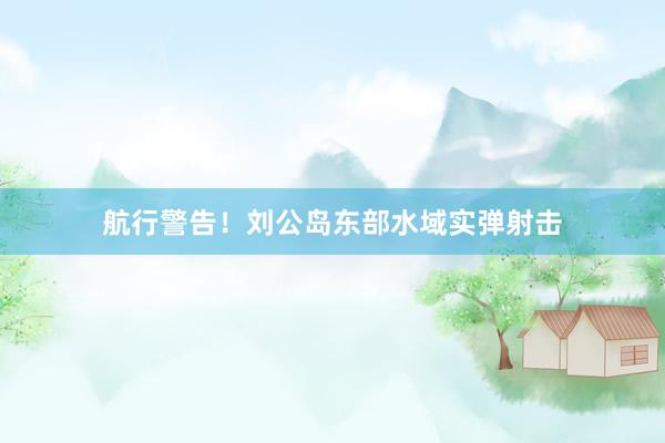 航行警告！刘公岛东部水域实弹射击