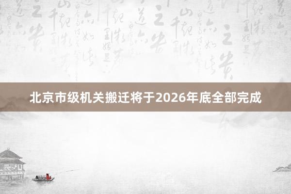 北京市级机关搬迁将于2026年底全部完成