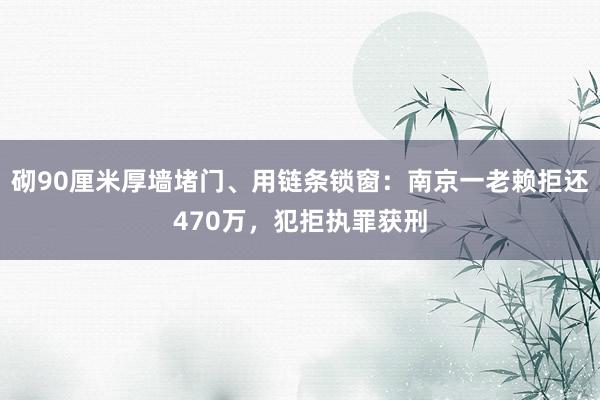 砌90厘米厚墙堵门、用链条锁窗：南京一老赖拒还470万，犯拒执罪获刑