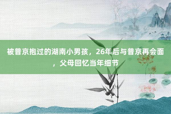 被普京抱过的湖南小男孩，26年后与普京再会面，父母回忆当年细节