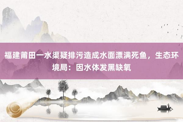 福建莆田一水渠疑排污造成水面漂满死鱼，生态环境局：因水体发黑缺氧