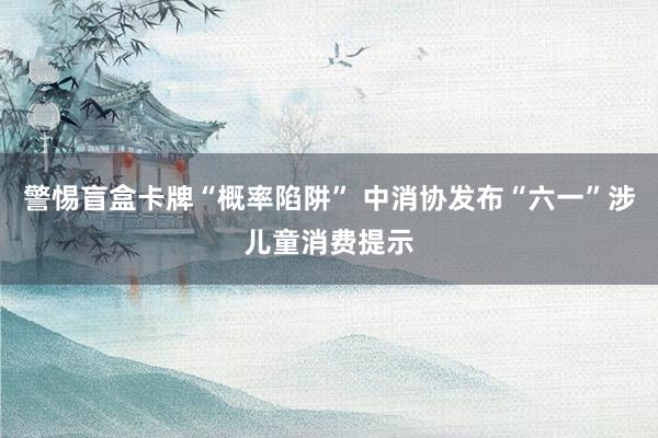 警惕盲盒卡牌“概率陷阱” 中消协发布“六一”涉儿童消费提示