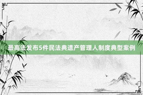 最高法发布5件民法典遗产管理人制度典型案例
