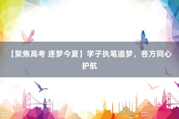 【聚焦高考 逐梦今夏】学子执笔追梦，各方同心护航