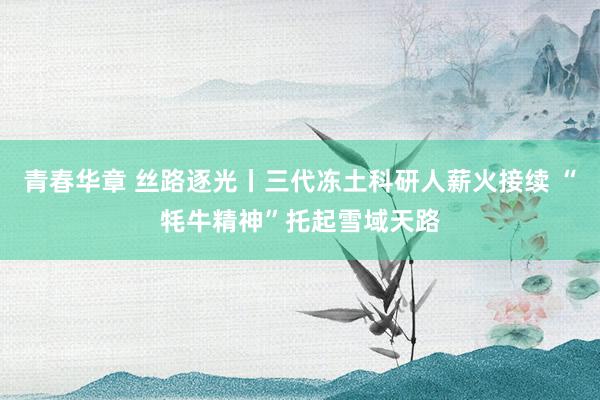 青春华章 丝路逐光丨三代冻土科研人薪火接续 “牦牛精神”托起雪域天路