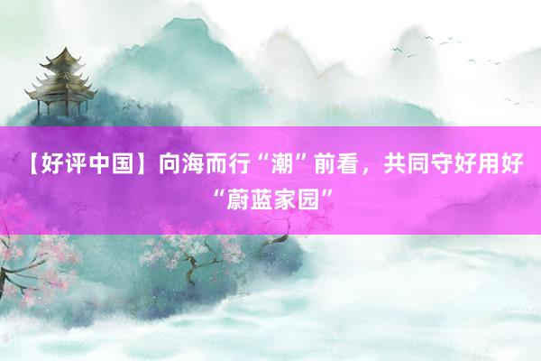 【好评中国】向海而行“潮”前看，共同守好用好“蔚蓝家园”