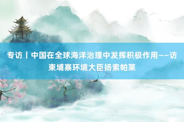 专访丨中国在全球海洋治理中发挥积极作用——访柬埔寨环境大臣扬索帕莱