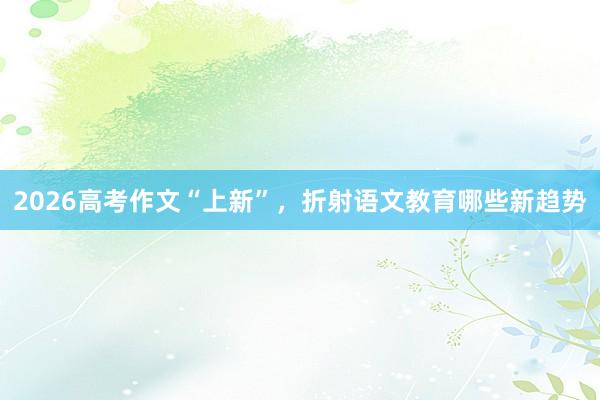 2026高考作文“上新”，折射语文教育哪些新趋势