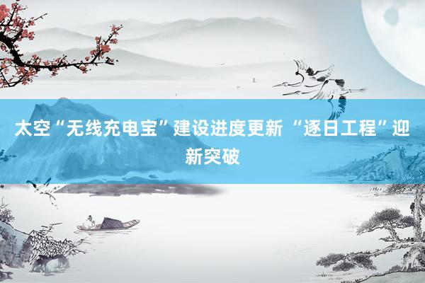 太空“无线充电宝”建设进度更新 “逐日工程”迎新突破