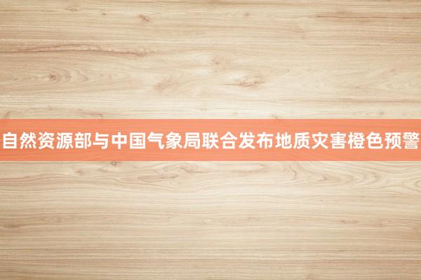 自然资源部与中国气象局联合发布地质灾害橙色预警