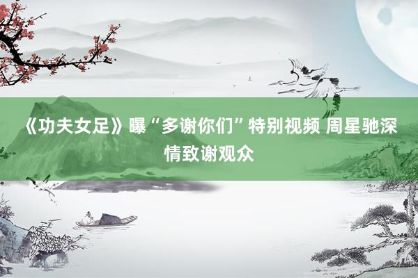《功夫女足》曝“多谢你们”特别视频 周星驰深情致谢观众