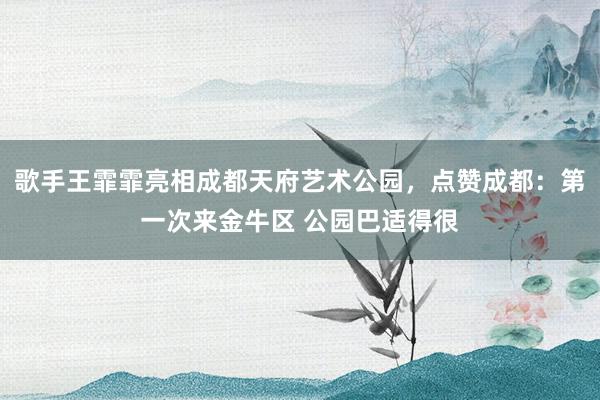 歌手王霏霏亮相成都天府艺术公园，点赞成都：第一次来金牛区 公园巴适得很