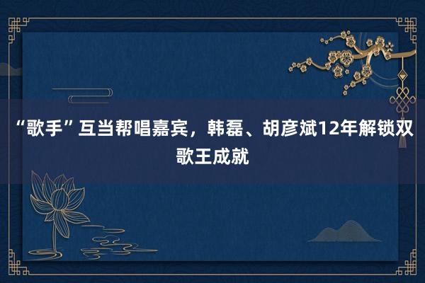 “歌手”互当帮唱嘉宾，韩磊、胡彦斌12年解锁双歌王成就