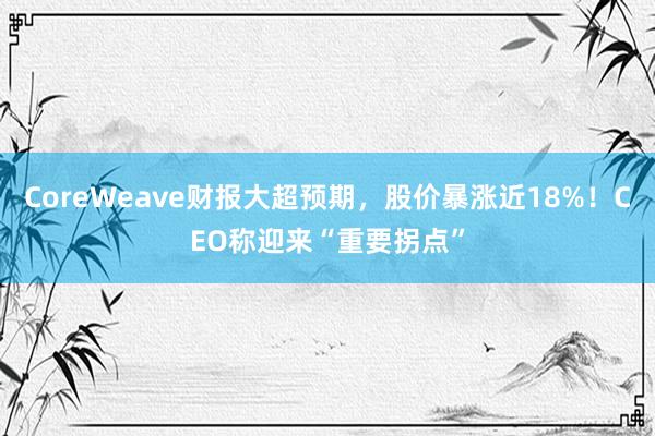 CoreWeave财报大超预期，股价暴涨近18%！CEO称迎来“重要拐点”