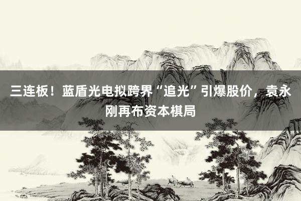 三连板！蓝盾光电拟跨界“追光”引爆股价，袁永刚再布资本棋局