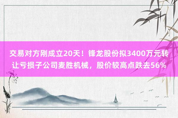 交易对方刚成立20天！锋龙股份拟3400万元转让亏损子公司麦胜机械，股价较高点跌去56%