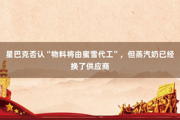 星巴克否认“物料将由蜜雪代工”，但蒸汽奶已经换了供应商