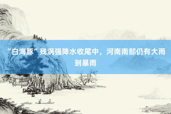 “白海豚”残涡强降水收尾中，河南南部仍有大雨到暴雨