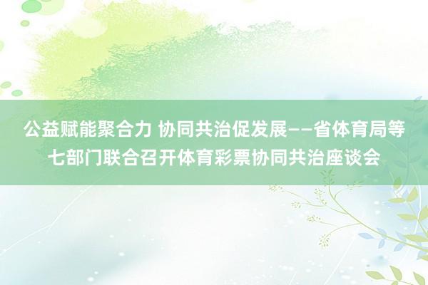 公益赋能聚合力 协同共治促发展——省体育局等七部门联合召开体育彩票协同共治座谈会