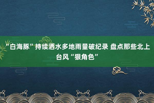 “白海豚”持续洒水多地雨量破纪录 盘点那些北上台风“狠角色”