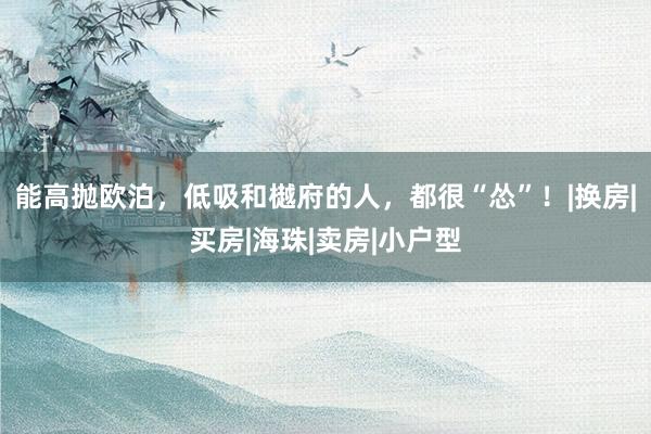 能高抛欧泊，低吸和樾府的人，都很“怂”！|换房|买房|海珠|卖房|小户型