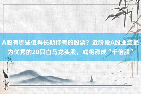 A股有哪些值得长期持有的股票？近阶段A股业绩最为优秀的20只白马龙头股，或将涨成“千倍股”