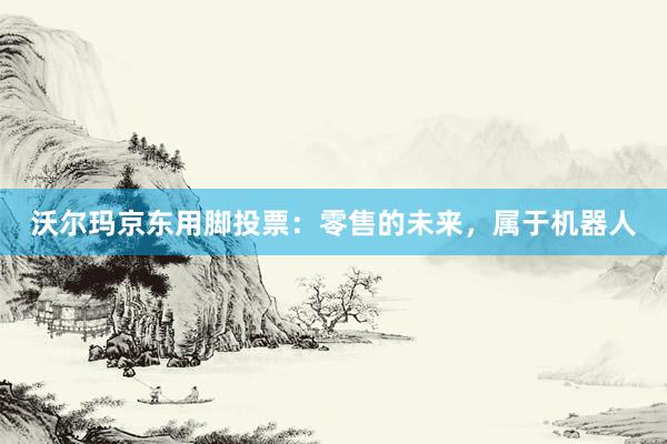沃尔玛京东用脚投票：零售的未来，属于机器人