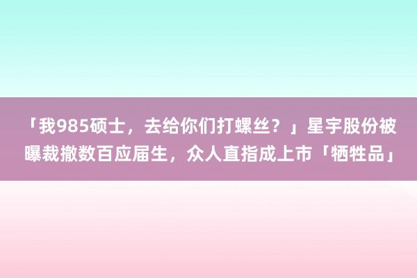 「我985硕士，去给你们打螺丝？」星宇股份被曝裁撤数百应届生，众人直指成上市「牺牲品」