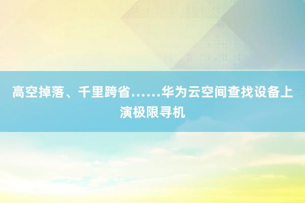 高空掉落、千里跨省……华为云空间查找设备上演极限寻机
