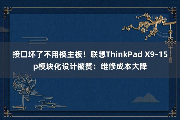 接口坏了不用换主板！联想ThinkPad X9-15p模块化设计被赞：维修成本大降