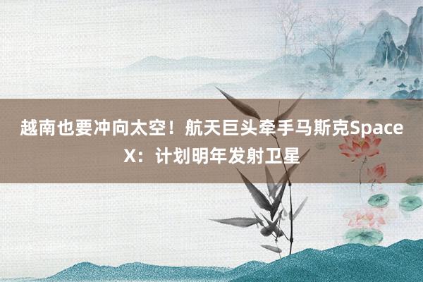 越南也要冲向太空！航天巨头牵手马斯克SpaceX：计划明年发射卫星