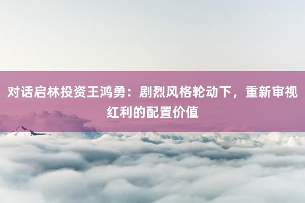 对话启林投资王鸿勇：剧烈风格轮动下，重新审视红利的配置价值