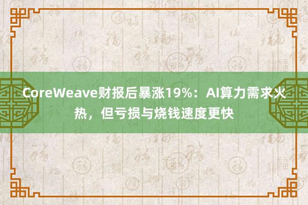 CoreWeave财报后暴涨19%:AI算力需求火热,但亏损与烧钱速度更快