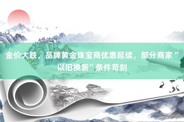 金价大跌，品牌黄金珠宝商优惠延续，部分商家“以旧换新”条件苛刻