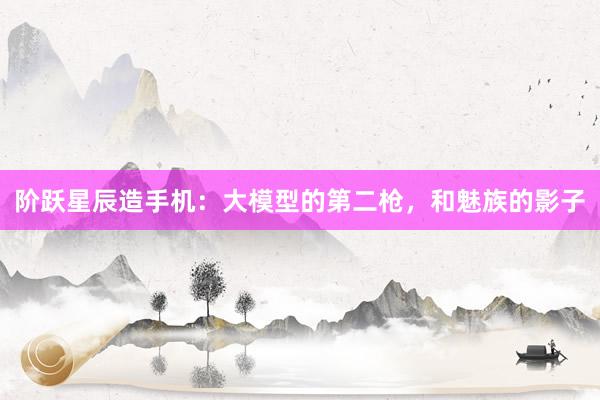 阶跃星辰造手机：大模型的第二枪，和魅族的影子