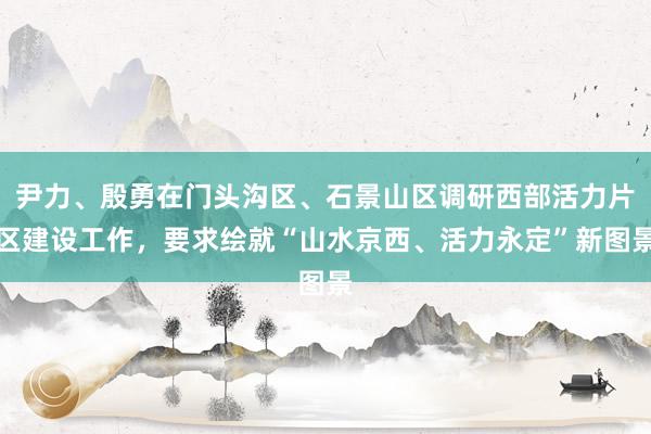 尹力、殷勇在门头沟区、石景山区调研西部活力片区建设工作，要求绘就“山水京西、活力永定”新图景